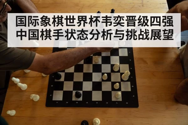 国际象棋世界杯韦奕晋级四强中国棋手状态分析与挑战展望