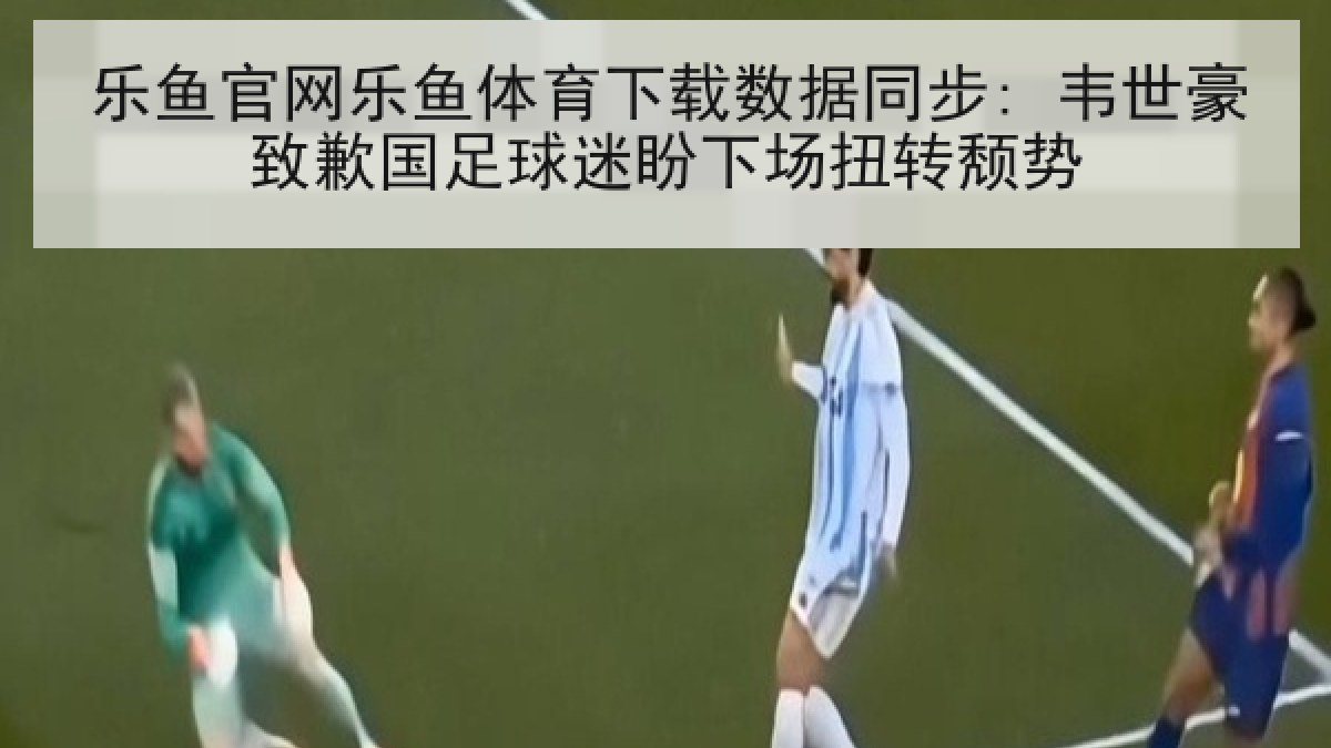 乐鱼官网乐鱼体育下载数据同步: 韦世豪致歉国足球迷盼下场扭转颓势