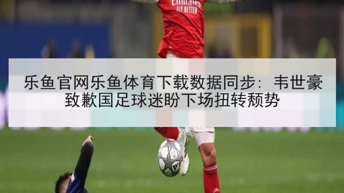 乐鱼官网乐鱼体育下载数据同步: 韦世豪致歉国足球迷盼下场扭转颓势